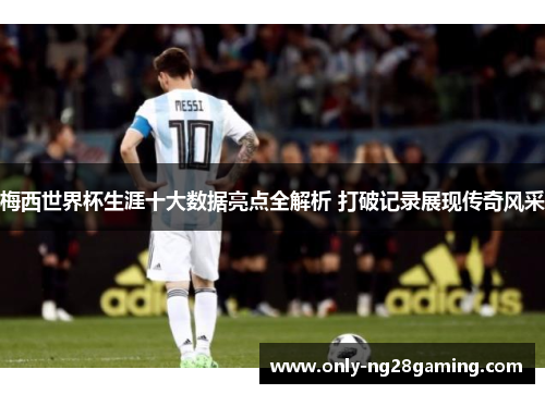 梅西世界杯生涯十大数据亮点全解析 打破记录展现传奇风采