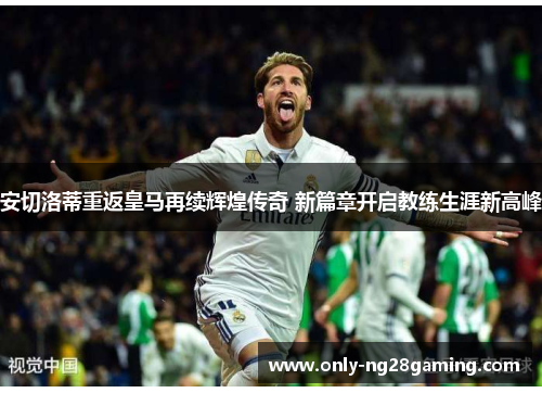 安切洛蒂重返皇马再续辉煌传奇 新篇章开启教练生涯新高峰
