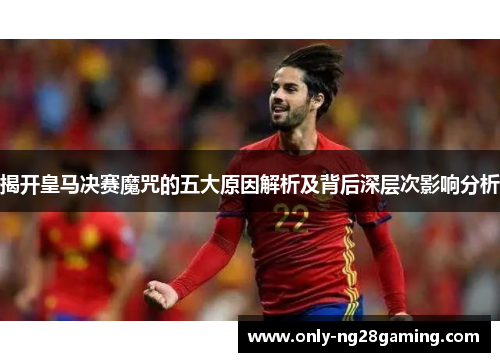 揭开皇马决赛魔咒的五大原因解析及背后深层次影响分析
