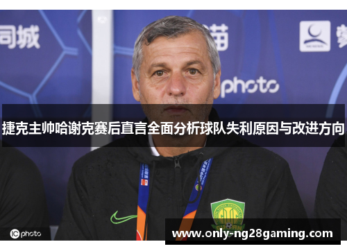 捷克主帅哈谢克赛后直言全面分析球队失利原因与改进方向