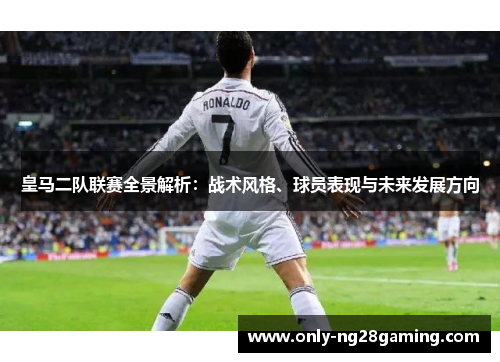 皇马二队联赛全景解析：战术风格、球员表现与未来发展方向
