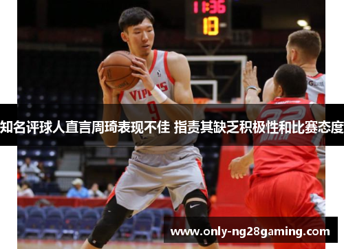 知名评球人直言周琦表现不佳 指责其缺乏积极性和比赛态度