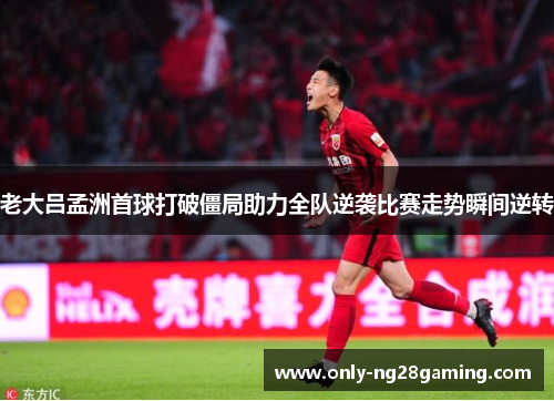 老大吕孟洲首球打破僵局助力全队逆袭比赛走势瞬间逆转