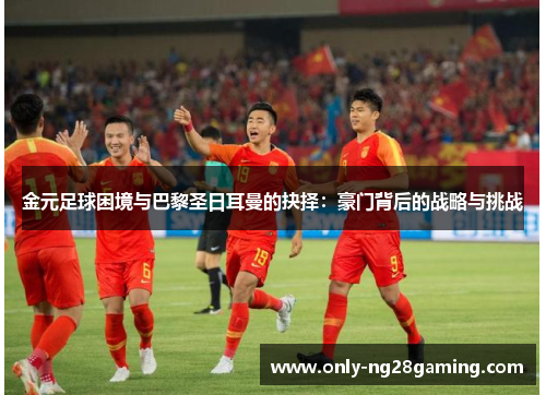 金元足球困境与巴黎圣日耳曼的抉择：豪门背后的战略与挑战