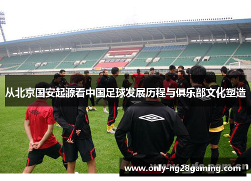 从北京国安起源看中国足球发展历程与俱乐部文化塑造