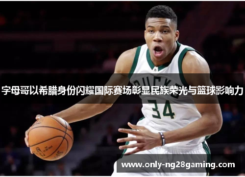 字母哥以希腊身份闪耀国际赛场彰显民族荣光与篮球影响力