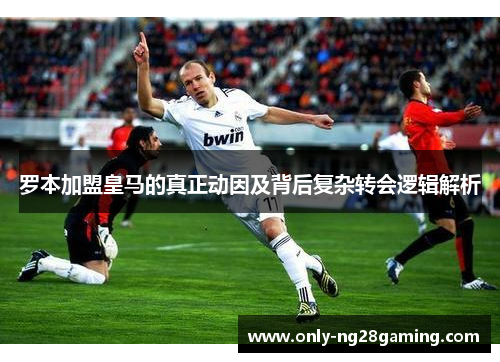 罗本加盟皇马的真正动因及背后复杂转会逻辑解析