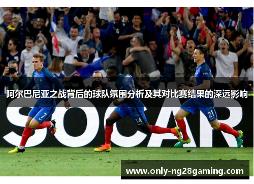 阿尔巴尼亚之战背后的球队氛围分析及其对比赛结果的深远影响