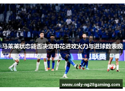 马莱莱状态能否决定申花进攻火力与进球数表现 马莱莱状态能否决定申花进攻火力与进球数表现