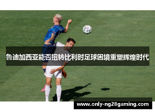 鲁迪加西亚能否扭转比利时足球困境重塑辉煌时代