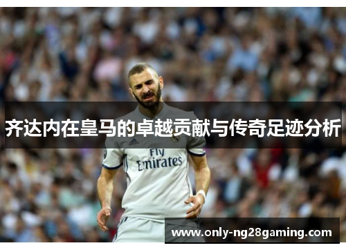 齐达内在皇马的卓越贡献与传奇足迹分析