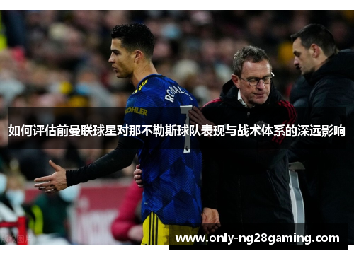 如何评估前曼联球星对那不勒斯球队表现与战术体系的深远影响 如何评估前曼联球星对那不勒斯球队表现与战术体系的深远影响