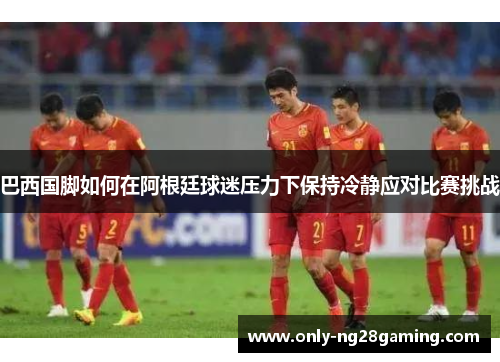 巴西国脚如何在阿根廷球迷压力下保持冷静应对比赛挑战