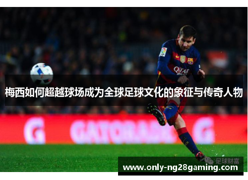 梅西如何超越球场成为全球足球文化的象征与传奇人物 梅西如何超越球场成为全球足球文化的象征与传奇人物