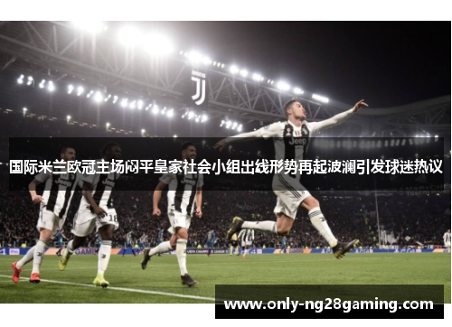 国际米兰欧冠主场闷平皇家社会小组出线形势再起波澜引发球迷热议