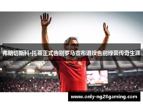 弗朗切斯科·托蒂正式告别罗马宣布退役告别绿茵传奇生涯