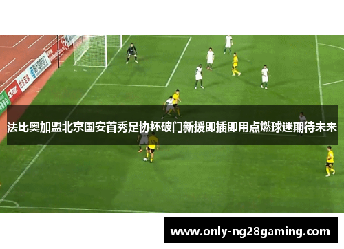 法比奥加盟北京国安首秀足协杯破门新援即插即用点燃球迷期待未来