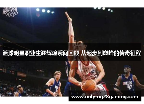 篮球明星职业生涯辉煌瞬间回顾 从起步到巅峰的传奇征程 篮球明星职业生涯辉煌瞬间回顾 从起步到巅峰的传奇征程