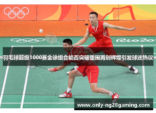 羽毛球超级1000赛金徐组合能否突破重围再创辉煌引发球迷热议