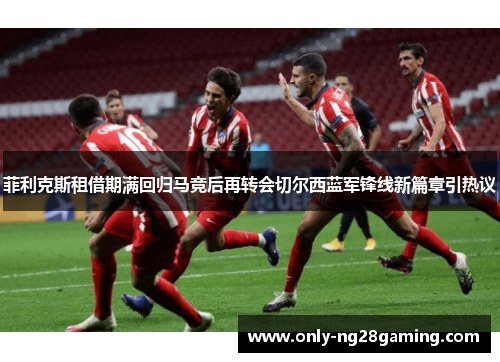菲利克斯租借期满回归马竞后再转会切尔西蓝军锋线新篇章引热议