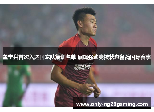 董学升首次入选国家队集训名单 展现强劲竞技状态备战国际赛事