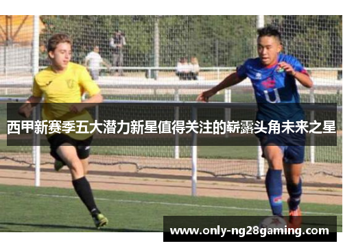 西甲新赛季五大潜力新星值得关注的崭露头角未来之星